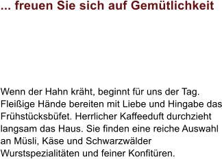 ... freuen Sie sich auf Gemtlichkeit Wenn der Hahn krht, beginnt fr uns der Tag. Fleiige Hnde bereiten mit Liebe und Hingabe das Frhstcksbfet. Herrlicher Kaffeeduft durchzieht langsam das Haus. Sie finden eine reiche Auswahl an Msli, Kse und Schwarzwlder Wurstspezialitten und feiner Konfitren.